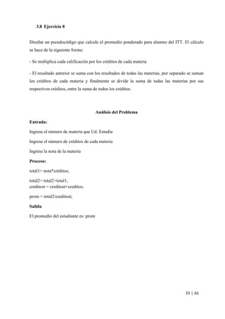 39 | 46
3.8 Ejercicio 8
Diseñar un pseudocódigo que calcule el promedio ponderado para alumno del ITT. El cálculo
se hace de la siguiente forma:
- Se multiplica cada calificación por los créditos de cada materia
- El resultado anterior se suma con los resultados de todas las materias, por separado se suman
los créditos de cada materia y finalmente se divide la suma de todas las materias por sus
respectivos créditos, entre la suma de todos los créditos.
Análisis del Problema
Entrada:
Ingrese el número de materia que Ud. Estudia
Ingrese el número de créditos de cada materia
Ingrese la nota de la materia
Proceso:
total1= nota*créditos;
total2= total2+total1;
creditost = creditost+creditos;
prom = total2/creditost;
Salida
El promedio del estudiante es: prom
 