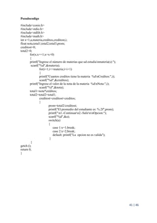 41 | 46
Pseudocodigo
#include<conio.h>
#include<stdio.h>
#include<stdlib.h>
#include<math.h>
int x=1,a,materia,creditos,creditost,i;
float nota,total1,total2,total3,prom;
creditost=0;
total2=0;
for(x;x==1;x=x+0)
{
printf("Ingrese el número de materias que ud estudianmateria(s):");
scanf("%d",&materia);
for(i=1;i<=materia;i=i+1)
{
printf("Cuantos creditos tiene la materia %dnCreditos:",i);
scanf("%d",&creditos);
printf("Ingrese el valor de la nota de la materia %dnNota:",i);
scanf("%f",&nota);
total1=nota*créditos;
total2=total2+total1;
creditost=creditost+creditos;
}
prom=total2/creditost;
printf("El promedio del estudiante es: %.2f",prom);
printf("n1.-Continuarn2.-SalirnnOpcion:");
scanf("%d",&a);
switch(a)
{
case 1:x=1;break;
case 2:x=2;break;
default: printf("La opcion no es valida");
}
}
getch ();
return 0;
}
 
