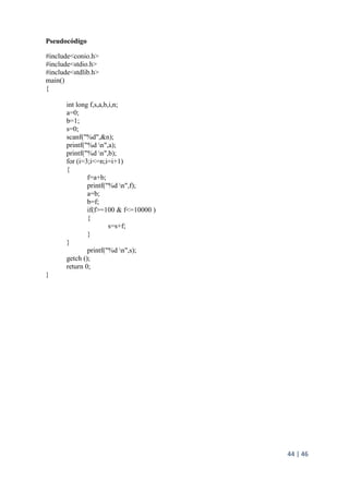 44 | 46
Pseudocódigo
#include<conio.h>
#include<stdio.h>
#include<stdlib.h>
main()
{
int long f,s,a,b,i,n;
a=0;
b=1;
s=0;
scanf("%d",&n);
printf("%d n",a);
printf("%d n",b);
for (i=3;i<=n;i=i+1)
{
f=a+b;
printf("%d n",f);
a=b;
b=f;
if(f>=100 & f<=10000 )
{
s=s+f;
}
}
printf("%d n",s);
getch ();
return 0;
}
 