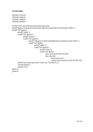 46 | 46
Pseudocódigo
#include<conio.h>
#include<stdio.h>
#include<stdlib.h>
#include<math.h>
int dia1,mes1,ano1,dia,mes,ano,r,dias,meses,anos;
printf("Ingrese la fecha de naciemiento (dd/mm/aa)nFecha de Nacimiento:nDia:");
scanf("%d",&dia1);
printf("nMes:");
scanf("%d",&mes1);
printf("nAno");
scanf("%d",&ano1);
printf("nIngrese la fecha actual(dd/mm/aa)nFecha actual:nDia:");
scanf("%d",&dia);
printf("nMes:");
scanf("%d",&mes);
printf("nAno");
scanf("%d",&ano);
anos=(ano-ano1)*365.242189;
dias=dia-dia1;
meses=mes-mes1;
r=(anos+dias+(meses)*(365.242189/12));
printf("nLos dias que ud ha vivido son: %d diasn",r);
system("pause");
system("cls");
getch ();
return 0;
}
 