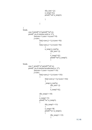 8 | 46
if(n_tem>=j){
n_temp1=k/j;
printf("%d",n_temp1);
}
}
}
break;
case 2:printf("n");printf("%d",n);
printf(" en el sistema octal es :t");
for(conv=1;conv<=n;conv*=8)
j=conv;
for(j=conv;j>=1;j=(conv/=8))
{
for(j=conv;j>=1;j=(conv/=8))
{
n_temp=n_tem%j;
if(n_tem>=j)
{
n_temp1=k/j;
printf("%d",n_temp1);
}
}
break;
case 3 :printf("n");printf("%d",n);
printf(" en el sistema hexadecimal es :t");
for(conv=1;conv<=n;conv*=16)
j=conv;
for(j=conv;j>=1;j=(conv/=16))
{
for(j=conv;j>=1;j=(conv/=16))
{
_temp=n_tem%j;
if(n_tem>=j)
{
n_temp1=k/j;
if(n_temp1==10)
{
n_temp1='A';
printf("%c",n_temp1);
}
if(n_temp1==11)
{
n_temp1='B';
printf("%c",n_temp1);
}
if(n_temp1==12)
{
 