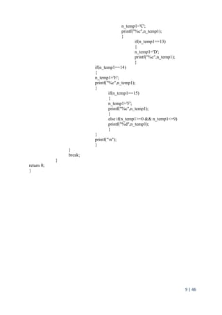 9 | 46
n_temp1='C';
printf("%c",n_temp1);
}
if(n_temp1==13)
{
n_temp1='D';
printf("%c",n_temp1);
}
if(n_temp1==14)
{
n_temp1='E';
printf("%c",n_temp1);
}
if(n_temp1==15)
{
n_temp1='F';
printf("%c",n_temp1);
}
else if(n_temp1>=0 && n_temp1<=9)
printf("%d",n_temp1);
}
}
printf("n");
}
}
break;
}
return 0;
}
 