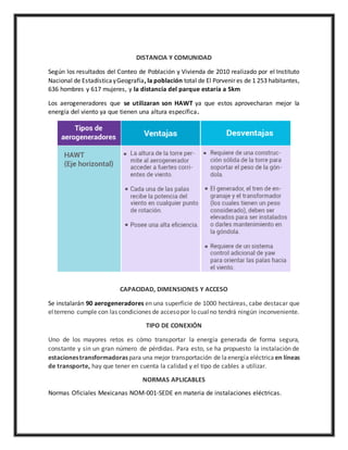 DISTANCIA Y COMUNIDAD
Según los resultados del Conteo de Población y Vivienda de 2010 realizado por el Instituto
Nacional de EstadísticayGeografía, la población total de El Porvenir es de 1 253 habitantes,
636 hombres y 617 mujeres, y la distancia del parque estaría a 5km
Los aerogeneradores que se utilizaran son HAWT ya que estos aprovecharan mejor la
energía del viento ya que tienen una altura específica.
CAPACIDAD, DIMENSIONES Y ACCESO
Se instalarán 90 aerogeneradores en una superficie de 1000 hectáreas, cabe destacar que
elterreno cumple con las condiciones de accesopor lo cualno tendrá ningún inconveniente.
TIPO DE CONEXIÓN
Uno de los mayores retos es cómo transportar la energía generada de forma segura,
constante y sin un gran número de pérdidas. Para esto, se ha propuesto la instalación de
estacionestransformadoraspara una mejor transportación de laenergía eléctrica en líneas
de transporte, hay que tener en cuenta la calidad y el tipo de cables a utilizar.
NORMAS APLICABLES
Normas Oficiales Mexicanas NOM-001-SEDE en materia de instalaciones eléctricas.
 