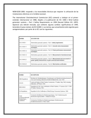 NOM-SEDE-2005: responde a las necesidades técnicas que requiere la utilización de las
instalaciones eléctricas en el ámbito nacional.
The International Electrotechnical Commission (IEC) comenzó a trabajar en el primer
estándar internacional en 1988, drigido a la publicación de IEC 1400-1 Wind turbine
generator systems – Part 1 Safety Requirements en 1994 (Second Edition IEC, 1997).
Apareció una edición revisada, que contiene algunos cambios significativos en 1999,
teniendo el nuevo número de IEC 61400-1. Las normas que actualmente están vigentes para
aerogeneradores por parte de la IEC son las siguientes:
 