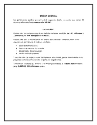 ENERGIA GENERADA
Los generadores pueden generar hasta 6 megavatios (MW), en nuestro caso serían 90
aerogeneradores por lo que se generarían 540 MW.
PRESUPUESTO
El coste para un aerogenerador de escala industrial es de alrededor de $ 1.3 millones a $
2.2 millones por MW de capacidad instalada.
El coste total para la instalación de una turbina eólica a escala comercial puede variar
dependiendo del número de turbinas a instalar:
 Coste de la financiación
 Cuando se compran las turbinas
 Los contratos de construcción
 La ubicación del proyecto
Y otros factores del proyecto como los impuestos e incentivos, ya que normalmente estos
proyectos suelen estar financiados en parte por los gobiernos.
Tomando en cuenta los 1,3 millones x los 90 aerogeneradores el costo tal de la inversión
sería de 117 000 000 millones de pesos.
 