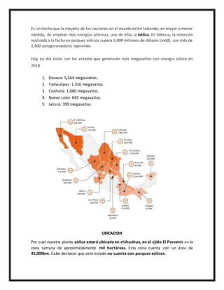 Es un hecho que la mayoría de las naciones en el mundo están tratando, en mayor o menor
medida, de emplear más energías alternas, una de ellas la eólica. En México, la inversión
realizada a la fecha en parques eólicos supera 6,000 millones de dólares (mdd), con más de
1,400 aerogeneradores operando.
Hoy en día estos son los estados que generarán más megavatios con energía eólica en
2018.
1. Oaxaca: 5,564 megaviatios.
2. Tamaulipas: 1,350 megavatios.
3. Coahuila: 1,080 megavatios.
4. Nuevo León: 642 megavatios.
5. Jalisco: 399 megavatios.
UBICACION
Por cual nuestra planta eólica estará ubicada en chihuahua, en el ejido El Porvenir en la
zona serrana de aproximadamente mil hectáreas. Esta zona cuenta con un área de
45,000km. Cabe destacar que este estado no cuenta con parques eólicos.
 