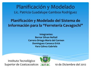 Planificación y Modelado
       Lic. Patricia Guadalupe Gamboa Rodríguez

    Planificación y Modelado del Sistema de
  Información para la “Ferretería Cavagochi”

                           Integrantes:
                       Bernar Silvan Neftalí
                 Carrera Ortega María del Carmen
                     Domínguez Canseco Erick
                       Vara Gálvez Gabriela




  Instituto Tecnológico
Superior de Coatzacoalcos               10 de Diciembre del 2012
 