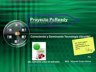 Proyecto PcReady Modelo Basado en Tecnología, Información y Conocimiento Conociendo y Dominando Tecnología UltraVNC Por MCE.  Eduardo Cortes Rocha [email_address] URL SOPORTE UVNC EN ESPAÑOL http :// www.uvnc.info / Por favor espero sugerencias  y aportaciones de su parte . .  