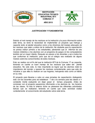 3
INSTITUCIÓN
EDUCATIVA TECNICO
INDUSTRIAL IETI
COMUNA 17
AÑO 2015
JUSTIFICACION Y FUNDAMENTOS
Debido al mal manejo de los residuos en la institución y la poca información sobre
este tema, se tiene la necesidad de implementar un proyecto que instruya y
capacite tanto al plantel educativo como a los directivos del manejo adecuado de
los residuos que salen y entran de la institución. No obstante para la capacitación
se piensa instruir primero a los estudiantes, planeando que al informar de una
manera didáctica a los alumnos con un programa de juegos en los computadores
tendrán así un mayor interés. Después se pasara a los docentes y así a todos los
que conforman la institución, para que así el colegio sea evaluado de alguna
manera sobre los conocimientos de estos residuos.
Esto se realiza con el fin del que la institución IETI de la Comuna 17 se capacite,
teniendo en cuenta un buen manejo de los residuos que salen del plantel
educativo. No solo esto, lo más importante es lograr que los alumnos noten la
importancia del reciclar y separar los residuos correctamente, para que esto de
iniciativa a que ellos lo realicen en sus hogares, instruyendo esto como un hábito
en su vida.
El proyecto para llevarse a cabo en unas jornadas de capacitación, dialogando
esto con los docentes para así establecer 1 día a la semana para las clases e ir
constante mente evaluando sin dejar pasar el tiempo propuesto. Antes de
comenzar con el proyecto pasaremos informando a los alumnos de los horarios
de las clases. Ya listo lo anterior dicho se planearan las diferentes actividades
lúdicas que se realizaran, teniendo en cuenta que cada actividad evalué
contantemente el conocimiento del estudiante sobre este tema.
 
