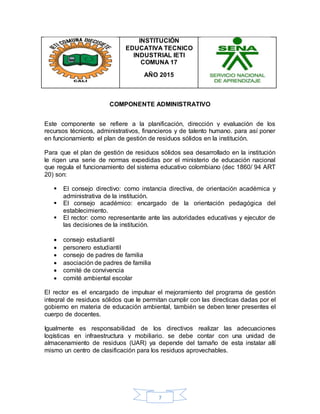 7
INSTITUCIÓN
EDUCATIVA TECNICO
INDUSTRIAL IETI
COMUNA 17
AÑO 2015
COMPONENTE ADMINISTRATIVO
Este componente se refiere a la planificación, dirección y evaluación de los
recursos técnicos, administrativos, financieros y de talento humano. para así poner
en funcionamiento el plan de gestión de residuos sólidos en la institución.
Para que el plan de gestión de residuos sólidos sea desarrollado en la institución
le rigen una serie de normas expedidas por el ministerio de educación nacional
que regula el funcionamiento del sistema educativo colombiano (dec 1860/ 94 ART
20) son:
 El consejo directivo: como instancia directiva, de orientación académica y
administrativa de la institución.
 El consejo académico: encargado de la orientación pedagógica del
establecimiento.
 El rector: como representante ante las autoridades educativas y ejecutor de
las decisiones de la institución.
 consejo estudiantil
 personero estudiantil
 consejo de padres de familia
 asociación de padres de familia
 comité de convivencia
 comité ambiental escolar
El rector es el encargado de impulsar el mejoramiento del programa de gestión
integral de residuos sólidos que le permitan cumplir con las directicas dadas por el
gobierno en materia de educación ambiental, también se deben tener presentes el
cuerpo de docentes.
Igualmente es responsabilidad de los directivos realizar las adecuaciones
logísticas en infraestructura y mobiliario. se debe contar con una unidad de
almacenamiento de residuos (UAR) ya depende del tamaño de esta instalar allí
mismo un centro de clasificación para los residuos aprovechables.
 