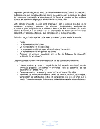 8
El plan de gestión integral de residuos solidos debe estar articulado a la creación o
fortalecimiento del comité ambiental. como mecanismo para establecer la cultura
de reducción, reutilización y separación de la fuente y reciclaje de los residuos
sólidos. En el marco del proyecto educativo institucional, PEI.
Este comité ambiental escolar será organizado por el consejo directivo en la
institución, mediante sistemas de elección democráticos, participativos,
equitativos, para así garantizar el acceso voluntario de los estudiantes, docentes,
padres de familia. Los docentes serán los encargados de dinamizar y motivar a los
estudiantes y padres de familia a que participen en el comité ambiental.
Estructura organizativa que se debe tener en cuenta para el comité ambiental:
 Rector
 Un representante estudiantil
 Un representante de los docentes
 Un representante del personal administrativo y de servicio
 Un representante de los padres de familia
 Asesorar el gobierno estudiantil, con el fin de fortalecer la dimensión
ambiental de la institución.
Las principales funciones que deben ejecutar los del comité ambiental son:
 Liderar, evaluar y hacer un seguimiento del proyecto ambiental escolar
(PRAES) proponer programas y proyectos para el desarrollo de los
estudiantes de grado (10 y 11)
 Generar espacios para crear y fortalecer los valores ambientales
 Promover de forma permanente la cultura de reducir, reutilizar, reciclar (3R)
Sensibilizar los estudiantes, sobre el compromiso que deben tener con el
medio Ambiente presentar informes de actividades cuando sean solicitados.
 