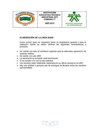 10
INSTITUCIÓN
EDUCATIVA TECNICO
INDUSTRIAL IETI
COMUNA 17
AÑO 2015
ELABORACIÓN DE LA LÍNEA BASE:
Como primer paso es necesario hacer un diagnóstico general a toda la
institución donde se deben verificar las siguientes características y
procesos
 Se cuenta con todo el mobiliario sugerido para la adecuada separación de
residuos solidos
 Se cuenta con una UAR
 La separación en la fuente está funcionando
 Si se cumple o no con la ruta selectiva
 Los residuos están totalmente separados en su última parada en la UAR
 Hay una entidad o persona que se encargue de llevarse todos los residuos
aprovechables
 