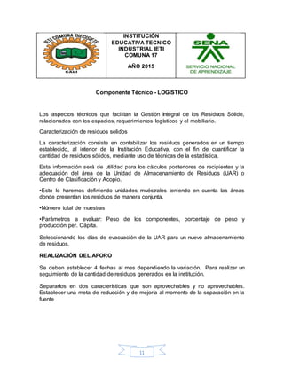 11
INSTITUCIÓN
EDUCATIVA TECNICO
INDUSTRIAL IETI
COMUNA 17
AÑO 2015
Componente Técnico - LOGISTICO
Los aspectos técnicos que facilitan la Gestión Integral de los Residuos Sólido,
relacionados con los espacios, requerimientos logísticos y el mobiliario.
Caracterización de residuos solidos
La caracterización consiste en contabilizar los residuos generados en un tiempo
establecido, al interior de la Institución Educativa, con el fin de cuantificar la
cantidad de residuos sólidos, mediante uso de técnicas de la estadística.
Esta información será de utilidad para los cálculos posteriores de recipientes y la
adecuación del área de la Unidad de Almacenamiento de Residuos (UAR) o
Centro de Clasificación y Acopio.
•Esto lo haremos definiendo unidades muéstrales teniendo en cuenta las áreas
donde presentan los residuos de manera conjunta.
•Número total de muestras
•Parámetros a evaluar: Peso de los componentes, porcentaje de peso y
producción per. Cápita.
Seleccionando los días de evacuación de la UAR para un nuevo almacenamiento
de residuos.
REALIZACIÓN DEL AFORO
Se deben establecer 4 fechas al mes dependiendo la variación. Para realizar un
seguimiento de la cantidad de residuos generados en la institución.
Separarlos en dos características que son aprovechables y no aprovechables.
Establecer una meta de reducción y de mejoría al momento de la separación en la
fuente
 