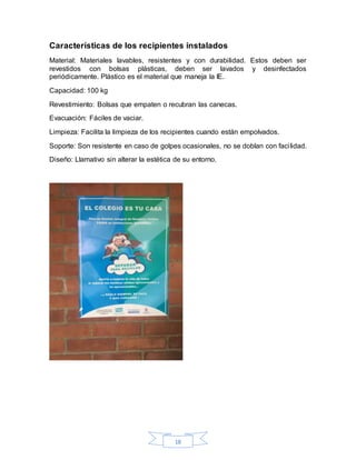 18
Características de los recipientes instalados
Material: Materiales lavables, resistentes y con durabilidad. Estos deben ser
revestidos con bolsas plásticas, deben ser lavados y desinfectados
periódicamente. Plástico es el material que maneja la IE.
Capacidad: 100 kg
Revestimiento: Bolsas que empaten o recubran las canecas.
Evacuación: Fáciles de vaciar.
Limpieza: Facilita la limpieza de los recipientes cuando están empolvados.
Soporte: Son resistente en caso de golpes ocasionales, no se doblan con facilidad.
Diseño: Llamativo sin alterar la estética de su entorno.
 