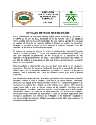 19
INSTITUCIÓN
EDUCATIVA TECNICO
INDUSTRIAL IETI
COMUNA 17
AÑO 2015
SISTEMA DE GESTION DE RESIDUOS SOLIDOS
En la conferencia de Naciones Unidas sobre Medio Ambiente y Desarrollo –
CNUMAD-92 en junio de 1992 celebrada en Rio de Janeiro –Brasil-, Se adoptó el
marco político para el desarrollo sostenible, de esta nace la agenda 21 en la cual
se analiza el tema de los residuos sólidos enfatizado en reducir los desechos,
fomentar el reciclaje y reusó de todo material al máximo. Tratando todos los
residuos de una forma ambientalmente segura.
El sistema de generación integral de residuos sólidos de la Institución Educativa
Técnico Industrial (comuna 17) cuenta con, apoyo a la iniciativa de un PGIRS, ya
que, con respecto al tratamiento de los residuos de la institución, no hay
separación ni aprovechamientos de estos. Falta aclarar que este no se cumple, no
por falta de material y de personal, su falta está en la poca información y constante
apoyo en este proyecto.
Responsabilidad y compromiso, bases de un buen inicio para ver los resultados
esperados. Además del personal totalmente dispuesto y capacitado, el colegio
debe contar con los aspectos requeridos siguiendo todo respecto a lo que se
necesita. Así el resultado será 100% un aspecto positivo para todo el plantel
Educativo.
Los estudiantes principalmente, aclarando que deben estar capacitados antes de
empezar a llevar a cabo el proyecto como todos los demás autores , docentes,
comunidad de aseos de la institución IETI COMUNA 17 y el plantel superior de la
institución La rectoría. Las etapas de este sistema son: obtener el documento
donde abala todo lo que se piensa realizar en la institución, aprobarlo con el
plantel superior del colegio, comenzar con las capacitaciones empezando con los
estudiantes, pasando al comité de los aseadores para que den un buen manejo a
la separación que realizaran los estudiantes. Ya con las materias respectivas en la
institución, planteamos que material es reutilizable en la institución y respecto a
eso quien recibirá los residuos sólidos que salga de este. Claro está, dando un fin
adecuado para los residuos.
 