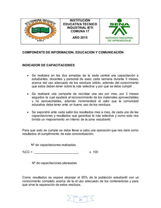 20
INSTITUCIÓN
EDUCATIVA TECNICO
INDUSTRIAL IETI
COMUNA 17
AÑO 2015
COMPONENTE DE INFORMACION, EDUCACION Y COMUNICACIÓN
INDICADOR DE CAPACITACIONES
 Se realizara en las dos jornadas de la sede central una capacitación a
estudiantes, docentes y personal de aseo cada semana durante 3 meses,
acerca del uso adecuado de los residuos sólido, además del conocimiento
que estos deben tener sobre la ruta selectiva y por qué se debe cumplir .
 Se realizará una campaña de reciclaje una vez por mes, por 3 meses
seguidos la cual ayudará al reconocimiento de los materiales aprovechables
y no aprovechables, además incrementará el valor que la comunidad
educativa debe tener ante un bueno uso de los residuos.
 Se expondrá ante cada salón los resultados mes a mes, de cada uno de las
capacitaciones y resultados que garantiza la ruta selectiva y como esto nos
brinda un mejoramiento en interno de la zona estudiantil.
Para que esto se cumpla se debe llevar a cabo una operación que nos dará como
resultados el cumplimiento de esta concientización.
Nº de capacitaciones realizadas
%CC = _________________________ x 100
Nº de capacitaciones planeadas
Como resultados se espera alcanzar el 95% de la población estudiantil con un
conocimiento completo acerca de la el uso adecuado de los contenedores y para
qué sirve la separación de estos residuos.
 