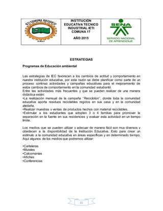 21
INSTITUCIÓN
EDUCATIVA TECNICO
INDUSTRIAL IETI
COMUNA 17
AÑO 2015
ESTRATEGIAS
Programas de Educación ambiental
Las estrategias de IEC favorecen a los cambios de actitud y comportamiento en
nuestra institución educativa, por esta razón se debe planificar como parte de un
proceso continuo actividades y campañas educativas para el mejoramiento de
estos cambios de comportamiento en la comunidad estudiantil.
Entre las actividades más frecuentes y que se pueden realizar de una manera
didáctica están:
•La realización mensual de la campaña ‘’Recicloton’’, donde toda la comunidad
educativa aporta residuos reciclables regidos en sus casa y en la comunidad
aledaña.
•Realizar muestras y ventas de productos hechos con material reciclables.
•Estimular a los estudiantes que adopten 3 o 4 familias para promover la
separación en la fuente en sus residencies y evaluar esta actividad en un tiempo
límite.
Los medios que se pueden utilizar y adecuar de manera fácil son muy diversos y
obedecen a la disponibilidad de la Institución Educativa. Esto para crear un
estímulo a la comunidad educativa en áreas específicas y en determinado tiempo.
Aquí algunos de los medios que podremos utilizar:
•Carteleras
•Murales
•Calcomanías
•Afiches
•Conferencias
 