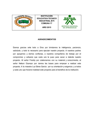 INSTITUCIÓN
EDUCATIVA TECNICO
INDUSTRIAL IETI
COMUNA 17
AÑO 2015
AGRADECIMIENTOS
Damos gracias ante todo a Dios por brindarnos la inteligencia, paciencia,
sabiduría. y todo lo necesario para ejecutar nuestro proyecto. A nuestros padres
por apoyarnos y darnos confianza, a nuestros compañeros de trabajo por el
compromiso y esfuerzo que cada uno le puso para sacar a delante nuestro
proyecto. Al señor Freddy por colaborarnos con su material y conocimiento, al
señor Nelson Ocampo por darnos las bases para empezar a realizar este
proyecto. A la maestra Luz Elena Garcia por su orientación y exigencia. y a todos
y cada uno que hicieron realidad este proyecto para el beneficio de la institución.
 