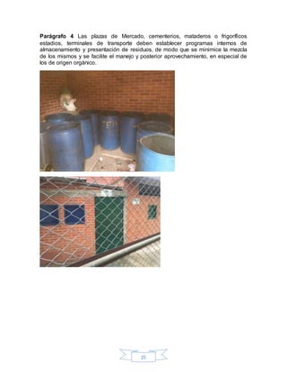 25
Parágrafo 4 Las plazas de Mercado, cementerios, mataderos o frigoríficos
estadios, terminales de transporte deben establecer programas internos de
almacenamiento y presentación de residuos, de modo que se minimice la mezcla
de los mismos y se facilite el manejo y posterior aprovechamiento, en especial de
los de origen orgánico.
 