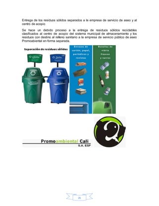 26
Entrega de los residuos sólidos separados a la empresa de servicio de aseo y al
centro de acopio
Se hace un debido proceso a la entrega de residuos sólidos reciclables
clasificados al centro de acopio del sistema municipal de almacenamiento y los
residuos con destino al relleno sanitario a la empresa de servicio público de aseo
Promoabiental en forma separada.
 