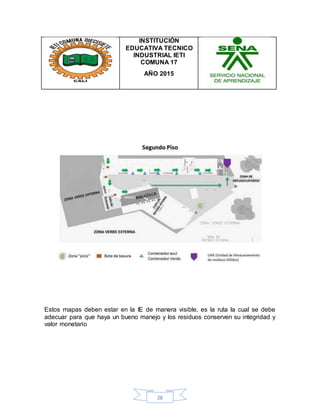 28
INSTITUCIÓN
EDUCATIVA TECNICO
INDUSTRIAL IETI
COMUNA 17
AÑO 2015
Estos mapas deben estar en la IE de manera visible, es la ruta la cual se debe
adecuar para que haya un bueno manejo y los residuos conserven su integridad y
valor monetario
 