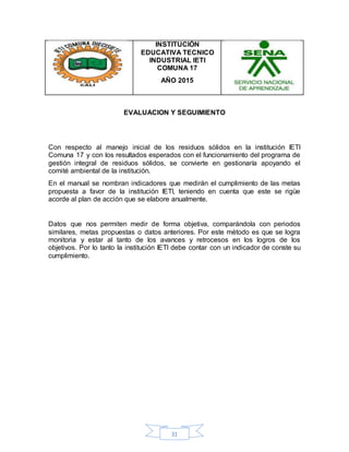 31
INSTITUCIÓN
EDUCATIVA TECNICO
INDUSTRIAL IETI
COMUNA 17
AÑO 2015
EVALUACION Y SEGUIMIENTO
Con respecto al manejo inicial de los residuos sólidos en la institución IETI
Comuna 17 y con los resultados esperados con el funcionamiento del programa de
gestión integral de residuos sólidos, se convierte en gestionaría apoyando el
comité ambiental de la institución.
En el manual se nombran indicadores que medirán el cumplimiento de las metas
propuesta a favor de la institución IETI, teniendo en cuenta que este se rigüe
acorde al plan de acción que se elabore anualmente.
Datos que nos permiten medir de forma objetiva, comparándola con periodos
similares, metas propuestas o datos anteriores. Por este método es que se logra
monitoria y estar al tanto de los avances y retrocesos en los logros de los
objetivos. Por lo tanto la institución IETI debe contar con un indicador de conste su
cumplimiento.
 