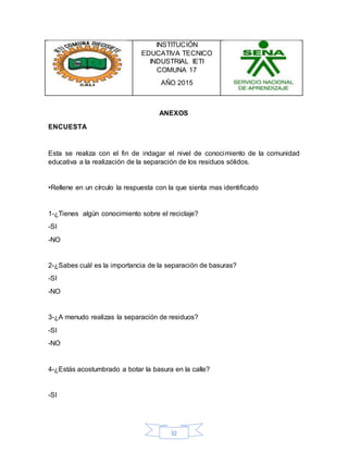 32
INSTITUCIÓN
EDUCATIVA TECNICO
INDUSTRIAL IETI
COMUNA 17
AÑO 2015
ANEXOS
ENCUESTA
Esta se realiza con el fin de indagar el nivel de conocimiento de la comunidad
educativa a la realización de la separación de los residuos sólidos.
•Rellene en un círculo la respuesta con la que sienta mas identificado
1-¿Tienes algún conocimiento sobre el reciclaje?
-SI
-NO
2-¿Sabes cuál es la importancia de la separación de basuras?
-SI
-NO
3-¿A menudo realizas la separación de residuos?
-SI
-NO
4-¿Estás acostumbrado a botar la basura en la calle?
-SI
 