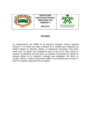 INSTITUCIÓN
EDUCATIVA TECNICO
INDUSTRIAL IETI
COMUNA 17
AÑO 2015
RESUMEN
La implementación del PGIRS en la Institución Educativa Técnico Industrial
Comuna 17 se realizó con base al Manual de la Alcaldía para Programas de
Gestión Integral de Residuos Sólidos en Instituciones Educativas. Para llevar
acabo esto, se realizó una investigación sobre la ley que le daba soporte al
proyecto, se estableció una línea base y se evaluaron los procesos de manejo de
residuos sólidos en la institución, mediante unas estrategias. Por último se
escribió, adecuó y evaluó el documento PGIRS en la institución para el camino a
la IETI SI, basada y regida términos de calidad.
 