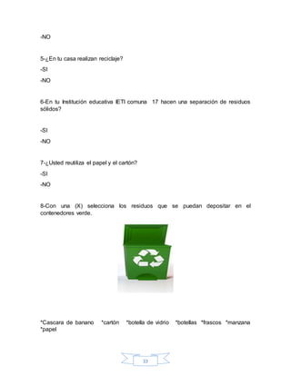 33
-NO
5-¿En tu casa realizan reciclaje?
-SI
-NO
6-En tu Institución educativa IETI comuna 17 hacen una separación de residuos
sólidos?
-SI
-NO
7-¿Usted reutiliza el papel y el cartón?
-SI
-NO
8-Con una (X) selecciona los residuos que se puedan depositar en el
contenedores verde.
*Cascara de banano *cartón *botella de vidrio *botellas *frascos *manzana
*papel
 