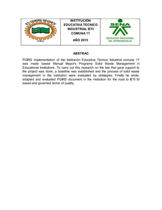 INSTITUCIÓN
EDUCATIVA TECNICO
INDUSTRIAL IETI
COMUNA 17
AÑO 2015
ABSTRAC
PGIRS implementation of the Institución Educativa Técnico Industrial comuna 17
was made based Manual Mayor's Programs Solid Waste Management in
Educational Institutions. To carry out this research on the law that gave support to
the project was done, a baseline was established and the process of solid waste
management in the institution were evaluated by strategies. Finally he wrote,
adapted and evaluated PGIRS document in the institution for the road to IETI SI
based and governed terms of quality.
 