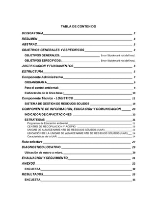 TABLA DE CONTENIDO
DEDICATORIA__________________________________________________________ 2
RESUMEN _____________________________________________________________ 4
ABSTRAC______________________________________________________________ 5
OBJETIVOS GENERALES Y ESPECIFICOS _______________________________ 2
OBJETIVOS GENERALES: _____________________________ Error! Bookmarknot defined.
OBJETIVOS ESPECIFICOS:____________________________ Error! Bookmarknot defined.
JUSTIFICACION Y FUNDAMENTOS ______________________________________ 3
ESTRUCTURA__________________________________________________________ 5
Componente Administrativo_____________________________________________ 7
ORGANIGRAMA ________________________________________________________________9
Para el comité ambiental: _______________________________________________________9
Elaboración de la línea base:___________________________________________________10
Componente Técnico - LOGISTICO _____________________________________ 11
SISTEMADE GESTION DE RESIDUOS SOLIDOS _______________________________19
COMPONENTE DE INFORMACION, EDUCACION Y COMUNICACIÓN ______ 20
INDICADOR DE CAPACITACIONES ____________________________________________20
ESTRATEGIAS ________________________________________________________________21
Programas de Educación ambiental _______________________________________________________ 21
CENTRO DE RECOPILACION Y ACOPIO. _______________________________________________ 23
UNIDAD DE ALMACENAMIENTO DE RESIDUOS SÓLIDOS (UAR) _______________________ 23
UBICACIÓN DE LA UNIDAD DE ALMACENAMIENTO DE RESIDUOS SÓLIDOS (UAR) ___ 24
Características de la UAR. ________________________________________________________________ 24
Ruta selectiva _________________________________________________________ 27
DIAGNOSTICO LOCATIVO _____________________________________________ 29
Ubicación de macro a micro.___________________________________________________29
EVALUACION Y SEGUIMIENTO_________________________________________ 31
ANEXOS ______________________________________________________________ 32
ENCUESTA____________________________________________________________________32
RESULTADOS_________________________________________________________ 35
ENCUESTA____________________________________________________________________35
 