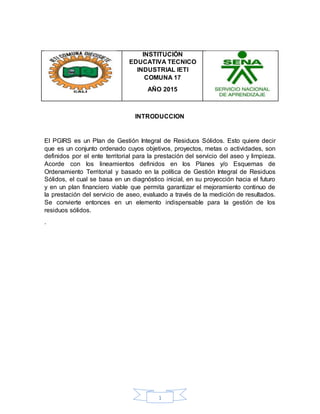 1
INSTITUCIÓN
EDUCATIVA TECNICO
INDUSTRIAL IETI
COMUNA 17
AÑO 2015
INTRODUCCION
El PGIRS es un Plan de Gestión Integral de Residuos Sólidos. Esto quiere decir
que es un conjunto ordenado cuyos objetivos, proyectos, metas o actividades, son
definidos por el ente territorial para la prestación del servicio del aseo y limpieza.
Acorde con los lineamientos definidos en los Planes y/o Esquemas de
Ordenamiento Territorial y basado en la política de Gestión Integral de Residuos
Sólidos, el cual se basa en un diagnóstico inicial, en su proyección hacia el futuro
y en un plan financiero viable que permita garantizar el mejoramiento continuo de
la prestación del servicio de aseo, evaluado a través de la medición de resultados.
Se convierte entonces en un elemento indispensable para la gestión de los
residuos sólidos.
.
 