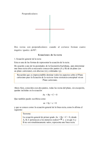 Perpendiculares
Dos rectas son perpendiculares cuando al cortarse forman cuatro
ángulos iguales de90º.
Ecuaciones de la recta
1. Ecuación general de la recta
Esta es una de las formas de representar la ecuación de la recta.
De acuerdo a uno de los postulados de la Geometría Euclidiana, para determinar
una línea recta sólo es necesario conocer dos puntos (A y B) de un plano (en
un plano cartesiano), con abscisas (x) y ordenadas (y).
Recuerden que es imprescindible dominar todos los aspectos sobre el Plano
cartesiano pues la Ecuación de la recta no tiene existencia conceptual sin un
Plano cartesiano.
Ahora bien, conocidos esos dos puntos, todas las rectas del plano, sin excepción,
quedan incluidas en la ecuación
Ax + By + C = 0
Que también puede escribirse como
ax + by + c = 0
y que se conoce como: la ecuación general de la línea recta, como lo afirma el
siguiente:
Teorema
La ecuación general de primer grado Ax + By + C = 0, donde
A, B, C pertenecen a los números reales( ); y en qué A y
B no son simultáneamente nulos, representa una línea recta.
 
