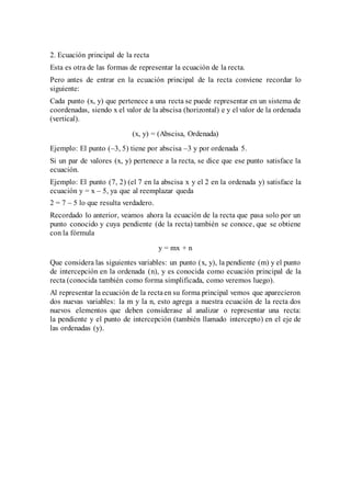 2. Ecuación principal de la recta
Esta es otra de las formas de representar la ecuación de la recta.
Pero antes de entrar en la ecuación principal de la recta conviene recordar lo
siguiente:
Cada punto (x, y) que pertenece a una recta se puede representar en un sistema de
coordenadas, siendo x el valor de la abscisa (horizontal) e y el valor de la ordenada
(vertical).
(x, y) = (Abscisa, Ordenada)
Ejemplo: El punto (–3, 5) tiene por abscisa –3 y por ordenada 5.
Si un par de valores (x, y) pertenece a la recta, se dice que ese punto satisface la
ecuación.
Ejemplo: El punto (7, 2) (el 7 en la abscisa x y el 2 en la ordenada y) satisface la
ecuación y = x – 5, ya que al reemplazar queda
2 = 7 – 5 lo que resulta verdadero.
Recordado lo anterior, veamos ahora la ecuación de la recta que pasa solo por un
punto conocido y cuya pendiente (de la recta) también se conoce, que se obtiene
con la fórmula
y = mx + n
Que considera las siguientes variables: un punto (x, y), la pendiente (m) y el punto
de intercepción en la ordenada (n), y es conocida como ecuación principal de la
recta (conocida también como forma simplificada, como veremos luego).
Al representar la ecuación de la rectaen su forma principal vemos que aparecieron
dos nuevas variables: la m y la n, esto agrega a nuestra ecuación de la recta dos
nuevos elementos que deben considerase al analizar o representar una recta:
la pendiente y el punto de intercepción (también llamado intercepto) en el eje de
las ordenadas (y).
 