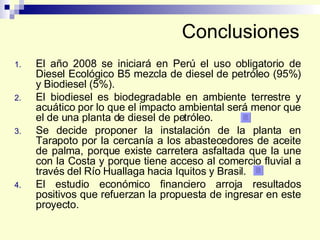Conclusiones El año 2008 se iniciará en Perú el uso obligatorio de Diesel Ecológico B5 mezcla de diesel de petróleo (95%) y Biodiesel (5%). El biodiesel es biodegradable en ambiente terrestre y acuático por lo que el impacto ambiental será menor que el de una planta de diesel de petróleo. Se decide proponer la instalación de la planta en Tarapoto por la cercanía a los abastecedores de aceite de palma, porque existe carretera asfaltada que la une con la Costa y porque tiene acceso al comercio fluvial a través del Río Huallaga hacia Iquitos y Brasil. El estudio económico financiero arroja resultados positivos que refuerzan la propuesta de ingresar en este proyecto. 