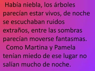 Había niebla, los árboles
parecían estar vivos, de noche
se escuchaban ruidos
extraños, entre las sombras
parecían moverse fantasmas.
 Como Martina y Pamela
tenían miedo de ese lugar no
salían mucho de noche.
 