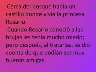 Cerca del bosque había un
castillo donde vivía la princesa
Rosario.
 Cuando Rosario conoció a las
brujas les tenía mucho miedo;
pero después, al tratarlas, se dio
cuenta de que podían ser muy
buenas amigas.
 