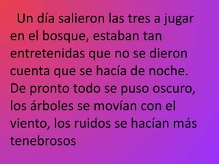 Un día salieron las tres a jugar
en el bosque, estaban tan
entretenidas que no se dieron
cuenta que se hacía de noche.
De pronto todo se puso oscuro,
los árboles se movían con el
viento, los ruidos se hacían más
tenebrosos
 
