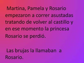 Martina, Pamela y Rosario
empezaron a correr asustadas
tratando de volver al castillo y
en ese momento la princesa
Rosario se perdió.

Las brujas la llamaban a
Rosario.
 
