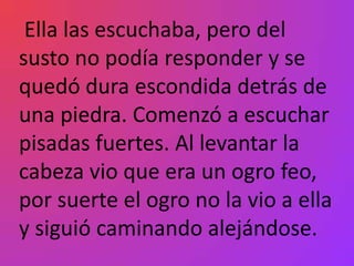 Ella las escuchaba, pero del
susto no podía responder y se
quedó dura escondida detrás de
una piedra. Comenzó a escuchar
pisadas fuertes. Al levantar la
cabeza vio que era un ogro feo,
por suerte el ogro no la vio a ella
y siguió caminando alejándose.
 