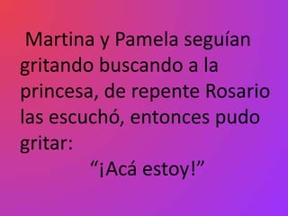 Martina y Pamela seguían
gritando buscando a la
princesa, de repente Rosario
las escuchó, entonces pudo
gritar:
        “¡Acá estoy!”
 