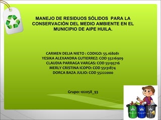 MANEJO DE RESIDUOS SÓLIDOS PARA LA
CONSERVACIÓN DEL MEDIO AMBIENTE EN EL
MUNICIPIO DE AIPE HUILA.
 
 
CARMEN DELIA NIETO : CODIGO: 55.168081 
YESIKA ALEXANDRA GUTIERREZ: COD 55216909 
CLAUDIA PARRAGA VARGAS: COD 55195716
MERLY CRISTINA ICOPO: COD 55131874 
DORCA BAZA JULIO: COD 55222000
 
 
Grupo: 102058_93
 