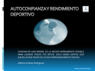 CONFIAR EN UNO MISMO, ES LA MEJOR HERRAMIENTA POSIBLE
PARA LOGRAR TODOS TUS RETOS. SÓLO DEBES SENTIR, QUE
AQUELLO QUE HACES ES LO QUE VERDADERAMENTE DESEAS.

(Alberto Jiménez Rodríguez)

                                             Alberto Jiménez Rodríguez
 