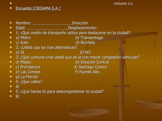 CRISAMA S.A. Encuesta (CRISAMA S.A.) Nombre:  Dirección Edad:  Desplazamiento: 1; ¿Qué medio de transporte utiliza para deslazarse en la ciudad? a) Metro  b) Transantiago c) Auto  d) Bicicleta 2; ¿Usted usa las vías alternativas? a) SI  b) NO 3; ¿Qué comuna cree usted que es la con mayor congestión vehicular? a) Maipú  b) Estación Central c) Providencia  d) Santiago Centro e) Las Condes  f) Puente Alto g) La Florida 4; ¿Que calles? R/ 5; ¿Que harías tú para descongestionar la ciudad? R/ 