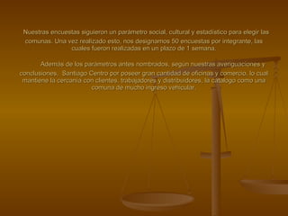 CRISAMA S.A.     Nuestras encuestas siguieron un parámetro social, cultural y estadístico para elegir las comunas. Una vez realizado esto, nos designamos 50 encuestas por integrante, las cuales fueron realizadas en un plazo de 1 semana.   Además de los parámetros antes nombrados, según nuestras averiguaciones y conclusiones,  Santiago Centro por poseer gran cantidad de oficinas y comercio, lo cual mantiene la cercanía con clientes, trabajadores y distribuidores, la catalogo como una comuna de mucho ingreso vehicular. 