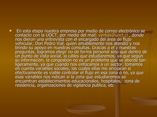 En esta etapa nuestra empresa por medio de correo electrónico se contacto con la UOCT, por medio del mail:  [email_address]  , donde nos dieron una entrevista con el encargado del área de flujo vehicular, Don Pedro Vial, quien amablemente nos atendió y nos brindo su apoyo en nuestras consultas. Gracias a el y nuestras preguntas, logramos elegir no de forma personal sino que dentro de un punto de vista social, la calles que estudiaremos, ya que según su información, la congestión no es un problema que se aborde tan ligeramente, ya que cuando nos enfocamos a un sector, tomamos en cuenta variables sociales, las cuales ellas me arrojaran si efectivamente es viable controlar el flujo en esa zona o no, ya que esas variables nos indican si la zona que estudiaremos se encuentran establecimientos educacionales, hospitales,  zona de residencia, organizaciones de vigilancia publica, etc  
