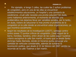 CRISAMA S.A. Por ejemplo, si tengo 2 calles, las cuales las 2 sufren problemas de congestión, pero en una de las ellas se encuentran establecimientos educaciones, un hospital y una camisería de carabineros. ¿Cuál calle necesita una pronta solución? Sin duda, como hablamos anteriormente, al momento de abordar una problemática nos dejamos llevar por variables sociales, por lo tanto, sin duda, tratare de solucionar lo más pronto el problema de la congestión en la calle donde se encuentran estas organizaciones, ya que invertiría socialmente. Según los resultados de la investigación (UOCT), santiago centro centro posee 73 puntos críticos de congestión, (José miguel de la barra, monjitas, bandera, entre otras) de las cuales según nuestros criterio escogimos la calle San martín, el tramo que va desde Santo domingo hasta Alameda, donde en horarios punta converge una cantidad de vehículos considerable, además de sumarse la locomoción publica, que desde el 22 de febrero del 2007 cambio su recorrido de la calle Teatinos a San martín. 