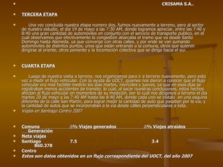 CRISAMA S.A.. TERCERA ETAPA Una vez concluida nuestra etapa numero dos, fuimos nuevamente a terreno, pero al sector de nuestro estudio, el día 19 de mayo a las 7:30 AM, donde logramos apreciar, entre las 7:40 y 8:40 una gran cantidad de automóviles en conjunto con el servicio de transporte publico, en el cual observamos que efectivamente la congestión abarcaba el tramo que va desde Santo Domingo hasta Alameda, ya que converge con otras calles, y por ende se van sumando automóviles de distintos puntos, unos que están entrando a la comuna, otros que quieren dirigirse al oriente, otros poniente y la locomoción colectiva que se dirige hacia el sur. CUARTA ETAPA Luego de nuestra visita a terreno, nos organizamos para ir a terreno nuevamente, pero esta vez a medir el flujo vehicular. Con la ayuda de UOCT, quienes nos dieron a conocer que el flujo vehicular era mas factible medirlo los días martes, miércoles y jueves, ya que en esos días se registraban menos accidentes de transito, lo cual, al sacar nuestras conclusiones, estos hechos afectan al flujo vehicular en momentos de su medición, por lo cual nos dirigimos a terreno el día martes 20 de mayo a las 7:40 AM hasta las 8:40 AM, donde cada uno se instalo  en una esquina diferente de la calle San Martín, para lograr medir la cantidad de auto que pasaban por la vía, y la cantidad de autos que se incorporaban a la vía desde calles perpendiculares a ésta. Viajes en Santiago Centro 2007 Comuna  Δ % Viajes generados  Δ % Viajes atraídos  Generación Neta viajes Santiago  7.5  3.4  860.378 Centro Estos son datos obtenidos en un flujo correspondiente del UOCT, del año 2007 