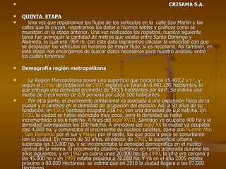 CRISAMA S.A. QUINTA  ETAPA Una vez que registramos los flujos de los vehículos en la  calle San Martín y las calles que la cruzan, registramos los datos e hicimos tablas y gráficos como se muestran en la etapa anterior. Una vez realizados los registros, nuestra siguiente tarea fue averiguar la cantidad de metros que existía entre Santo Domingo y Alameda, lo cual era: 964 m, con este dato lograremos calcular la velocidad con que se desplazan los vehículos en horarios de mayor flujo, si es necesario. Así también, en esta etapa nos encargamos de buscar datos necesarios para nuestro análisis, entre los cuales tenemos: Demografía región metropolitana La Región Metropolitana posee una superficie que bordea los 15.403,2  km² , y según el  censo  de población de  2002  registró un total de 6.061.185 habitantes, lo que entrega una densidad promedio de 393,5 habitantes por km². Se estima una media de crecimiento de 0,9 persona por cada 100 habitantes. Por otra parte, el crecimiento poblacional va asociado a una expansión física de la ciudad y a cambios en la densidad de ocupación del espacio. Así, a 50 años de su fundación, en  1591  Santiago ocupaba 218  ha , con una densidad de 6,8 hab/ha. En  1700 , la ciudad se había extendido muy poco, pero la densidad se había incrementado a 66,6 hab/ha. A fines del  siglo XVIII , Santiago ya ocupaba 400 ha y la densidad sobrepasaba los 100 hab/ha. A principios del  siglo XX  la ciudad ya ocupaba casi 4.000 ha, y comenzaba el crecimiento de núcleos satélites, como son  Puente Alto ,  San Bernardo  por el sur y  Maipú  por el oeste, los que poco a poco se conurbaron con la ciudad. En menos de 50 años, alrededor de  1950 , la superficie urbana superaba las 13.000 ha, y se incrementaba la densidad demográfica en el núcleo central de la misma. El crecimiento citadino continuó en forma acelerada durante los años siguientes, y en  1960  ya cubría unas 20.000 ha. En  1980 , la cifra era cercana a las 45.000 ha y en  1990  estaba próxima a 70.000 ha. Y ya en el año 2005 estaba próxima a 80.000 Hectáreas. se estima que en 2010 la ciudad llegara a las 87.000 Hectáreas 