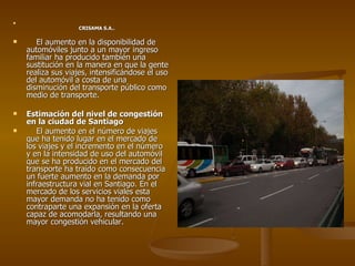 CRISAMA S.A.. El aumento en la disponibilidad de automóviles junto a un mayor ingreso familiar ha producido también una sustitución en la manera en que la gente realiza sus viajes, intensificándose el uso del automóvil a costa de una disminución del transporte público como medio de transporte. Estimación del nivel de congestión en la ciudad de Santiago El aumento en el número de viajes que ha tenido lugar en el mercado de los viajes y el incremento en el número y en la intensidad de uso del automóvil que se ha producido en el mercado del transporte ha traído como consecuencia un fuerte aumento en la demanda por infraestructura vial en Santiago. En el mercado de los servicios viales esta mayor demanda no ha tenido como contraparte una expansión en la oferta capaz de acomodarla, resultando una mayor congestión vehicular. 